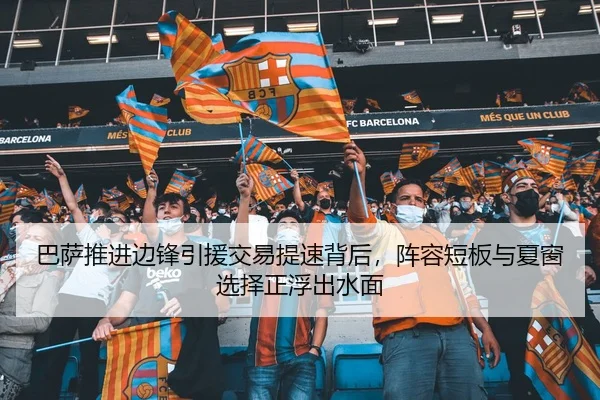 巴萨推进边锋引援交易提速背后，阵容短板与夏窗选择正浮出水面